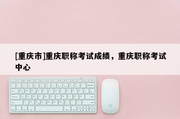 [重慶市]重慶職稱考試成績(jī)，重慶職稱考試中心