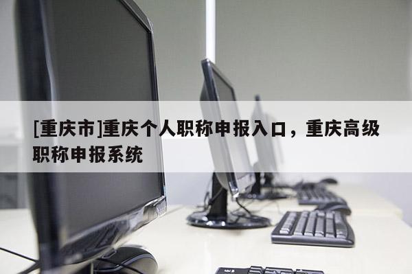 [重慶市]重慶個人職稱申報入口，重慶高級職稱申報系統(tǒng)