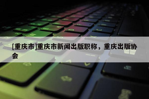 [重慶市]重慶市新聞出版職稱，重慶出版協(xié)會(huì)
