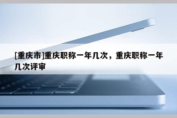 [重慶市]重慶職稱一年幾次，重慶職稱一年幾次評審