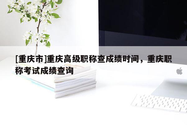 [重慶市]重慶高級(jí)職稱查成績(jī)時(shí)間，重慶職稱考試成績(jī)查詢