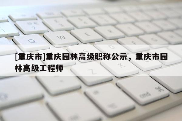 [重慶市]重慶園林高級職稱公示，重慶市園林高級工程師