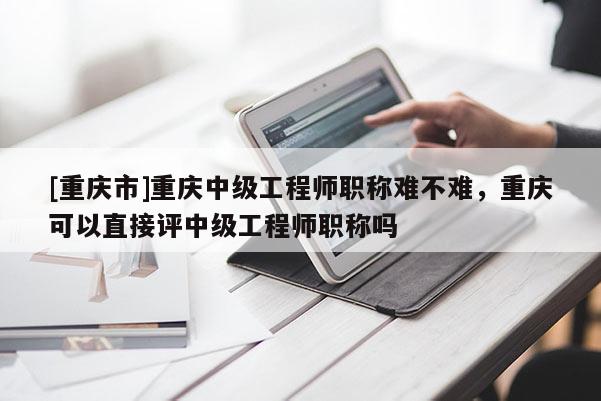[重慶市]重慶中級(jí)工程師職稱(chēng)難不難，重慶可以直接評(píng)中級(jí)工程師職稱(chēng)嗎