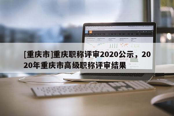 [重慶市]重慶職稱(chēng)評(píng)審2020公示，2020年重慶市高級(jí)職稱(chēng)評(píng)審結(jié)果