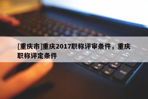 [重慶市]重慶2017職稱評審條件，重慶職稱評定條件