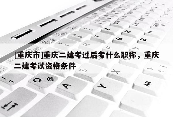 [重慶市]重慶二建考過(guò)后考什么職稱(chēng)，重慶二建考試資格條件