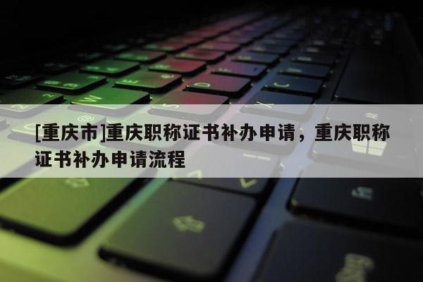 [重慶市]重慶職稱(chēng)證書(shū)補(bǔ)辦申請(qǐng)，重慶職稱(chēng)證書(shū)補(bǔ)辦申請(qǐng)流程