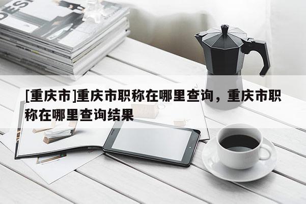 [重慶市]重慶市職稱在哪里查詢，重慶市職稱在哪里查詢結(jié)果