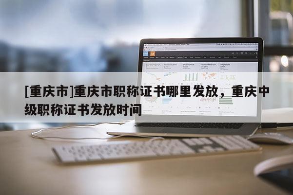 [重慶市]重慶市職稱證書哪里發(fā)放，重慶中級職稱證書發(fā)放時間