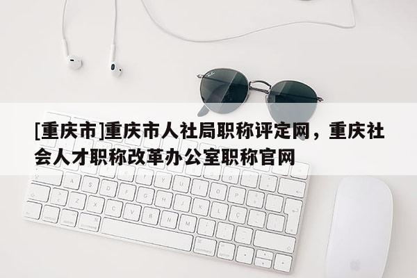 [重慶市]重慶市人社局職稱評(píng)定網(wǎng)，重慶社會(huì)人才職稱改革辦公室職稱官網(wǎng)