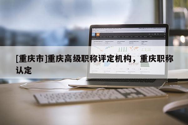 [重慶市]重慶高級職稱評定機構(gòu)，重慶職稱認(rèn)定