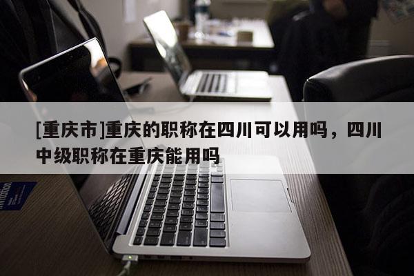 [重慶市]重慶的職稱在四川可以用嗎，四川中級職稱在重慶能用嗎