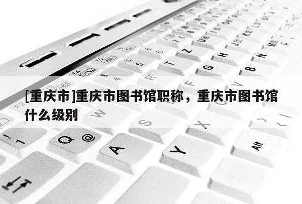 [重慶市]重慶市圖書館職稱，重慶市圖書館什么級(jí)別