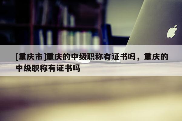 [重慶市]重慶的中級職稱有證書嗎，重慶的中級職稱有證書嗎