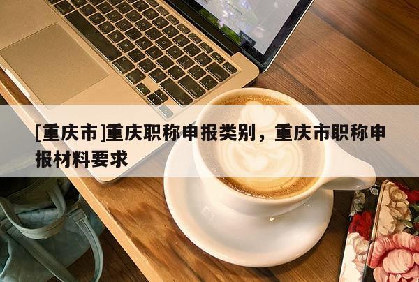 [重慶市]重慶職稱申報類別，重慶市職稱申報材料要求