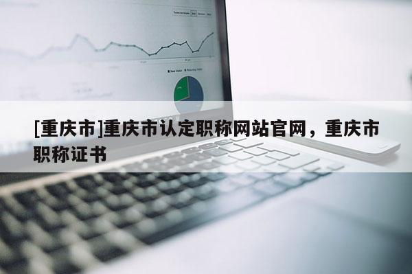 [重慶市]重慶市認定職稱網(wǎng)站官網(wǎng)，重慶市職稱證書