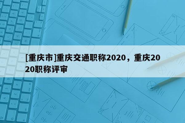 [重慶市]重慶交通職稱2020，重慶2020職稱評審