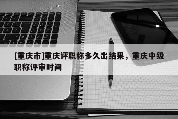 [重慶市]重慶評職稱多久出結果，重慶中級職稱評審時間