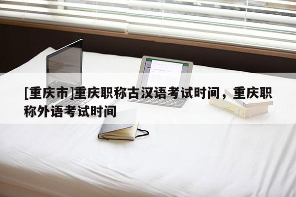 [重慶市]重慶職稱古漢語考試時間，重慶職稱外語考試時間