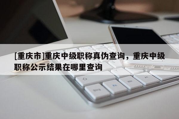 [重慶市]重慶中級職稱真?zhèn)尾樵?，重慶中級職稱公示結(jié)果在哪里查詢