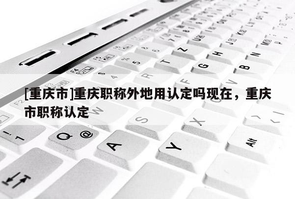 [重慶市]重慶職稱外地用認定嗎現(xiàn)在，重慶市職稱認定