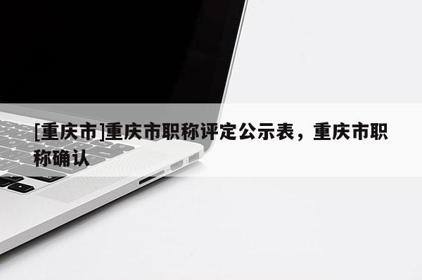 [重慶市]重慶市職稱評(píng)定公示表，重慶市職稱確認(rèn)