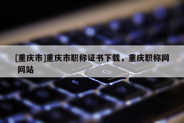 [重慶市]重慶市職稱證書下載，重慶職稱網 網站