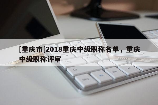 [重慶市]2018重慶中級(jí)職稱(chēng)名單，重慶中級(jí)職稱(chēng)評(píng)審