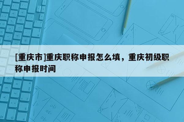 [重慶市]重慶職稱申報(bào)怎么填，重慶初級(jí)職稱申報(bào)時(shí)間