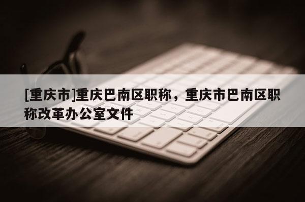[重慶市]重慶巴南區(qū)職稱，重慶市巴南區(qū)職稱改革辦公室文件