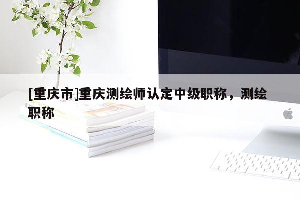 [重慶市]重慶測(cè)繪師認(rèn)定中級(jí)職稱，測(cè)繪 職稱