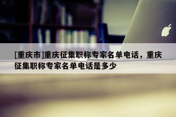 [重慶市]重慶征集職稱專家名單電話，重慶征集職稱專家名單電話是多少