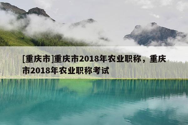 [重慶市]重慶市2018年農(nóng)業(yè)職稱，重慶市2018年農(nóng)業(yè)職稱考試