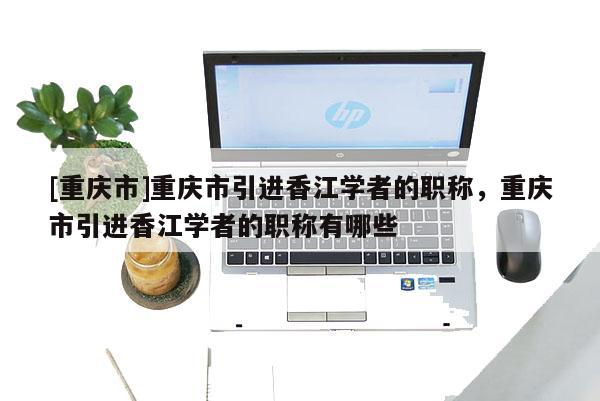 [重慶市]重慶市引進(jìn)香江學(xué)者的職稱，重慶市引進(jìn)香江學(xué)者的職稱有哪些