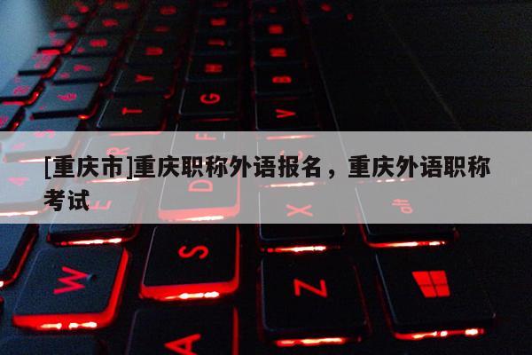 [重慶市]重慶職稱外語(yǔ)報(bào)名，重慶外語(yǔ)職稱考試