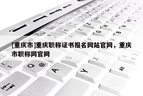 [重慶市]重慶職稱證書報(bào)名網(wǎng)站官網(wǎng)，重慶市職稱網(wǎng)官網(wǎng)