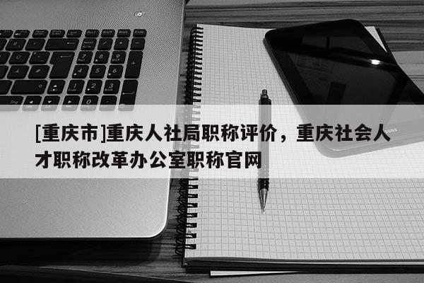 [重慶市]重慶人社局職稱評價，重慶社會人才職稱改革辦公室職稱官網(wǎng)
