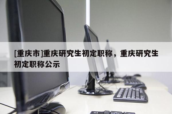 [重慶市]重慶研究生初定職稱，重慶研究生初定職稱公示