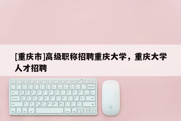 [重慶市]高級職稱招聘重慶大學，重慶大學人才招聘