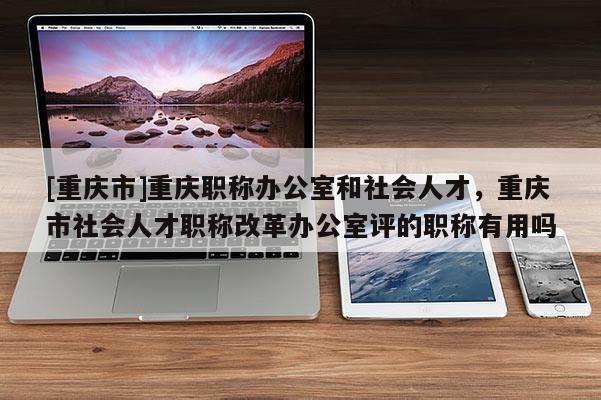 [重慶市]重慶職稱辦公室和社會人才，重慶市社會人才職稱改革辦公室評的職稱有用嗎