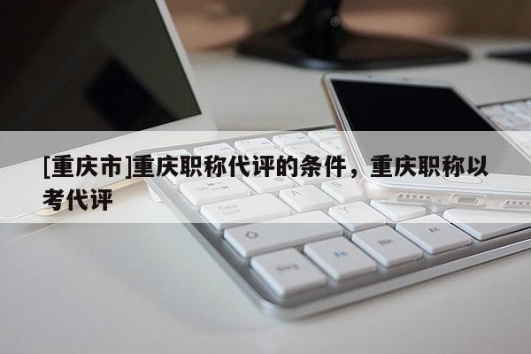 [重慶市]重慶職稱代評的條件，重慶職稱以考代評