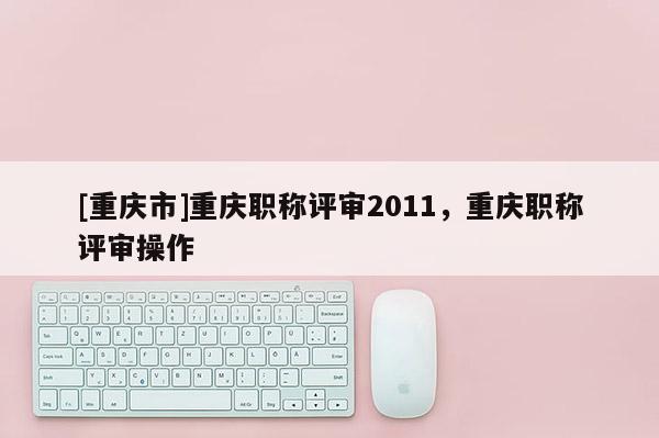 [重慶市]重慶職稱評(píng)審2011，重慶職稱評(píng)審操作