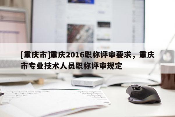 [重慶市]重慶2016職稱評審要求，重慶市專業(yè)技術(shù)人員職稱評審規(guī)定