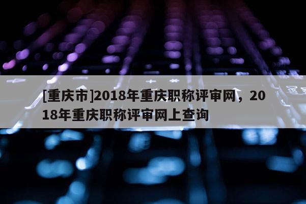 [重慶市]2018年重慶職稱評審網(wǎng)，2018年重慶職稱評審網(wǎng)上查詢