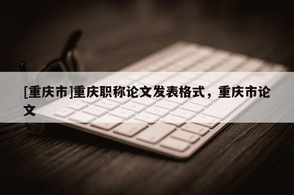 [重慶市]重慶職稱論文發(fā)表格式，重慶市論文