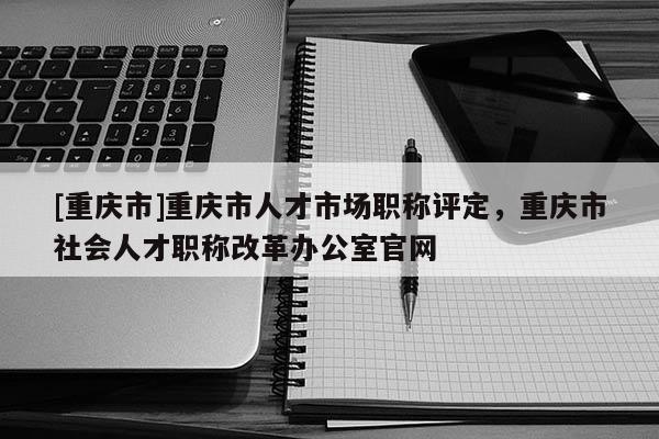 [重慶市]重慶市人才市場職稱評(píng)定，重慶市社會(huì)人才職稱改革辦公室官網(wǎng)