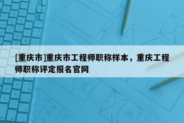 [重慶市]重慶市工程師職稱樣本，重慶工程師職稱評定報(bào)名官網(wǎng)