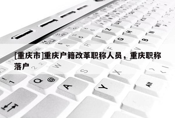 [重慶市]重慶戶籍改革職稱(chēng)人員，重慶職稱(chēng)落戶