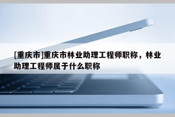 [重慶市]重慶市林業(yè)助理工程師職稱，林業(yè)助理工程師屬于什么職稱
