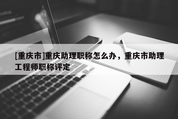 [重慶市]重慶助理職稱怎么辦，重慶市助理工程師職稱評(píng)定
